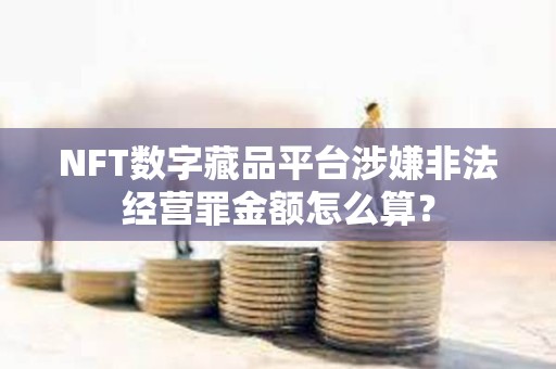 NFT數(shù)字藏品平臺(tái)涉嫌非法經(jīng)營(yíng)罪金額怎么算？
