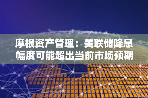 摩根資產管理：美聯儲降息幅度可能超出當前市場預期