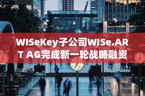 WISeKey子公司W(wǎng)ISe.ART AG完成新一輪戰(zhàn)略融資 WISeKey子公司W(wǎng)ISe.ART AG完成新一輪戰(zhàn)略融資