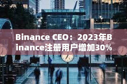 Binance CEO：2023年Binance注冊(cè)用戶增加30%，合規(guī)計(jì)劃上投資2.13億美元