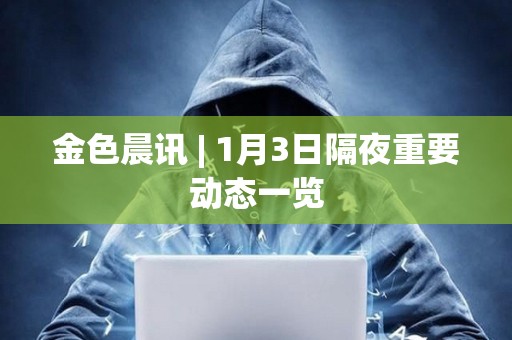 金色晨訊 | 1月3日隔夜重要動態一覽 金色晨訊 | 1月3日隔夜重要動態一覽
