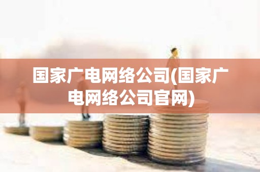 國家廣電網絡公司(國家廣電網絡公司官網) 國家廣電網絡公司(國家廣電網絡公司官網)