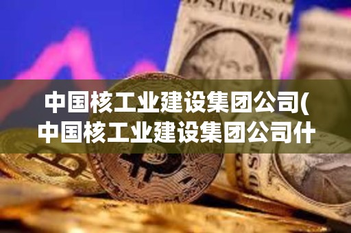 中國核工業建設集團公司(中國核工業建設集團公司什么級別) 中國核工業建設集團公司(中國核工業建設集團公司什么級別)