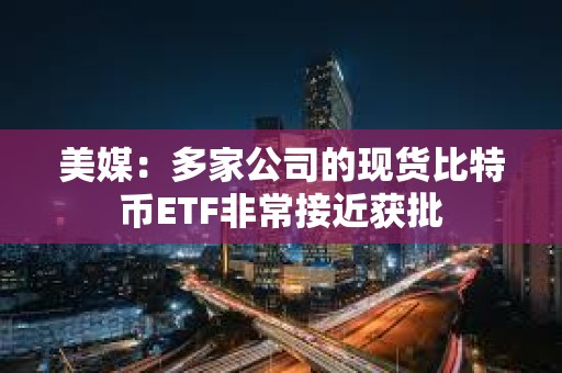 美媒：多家公司的現貨比特幣ETF非常接近獲批
