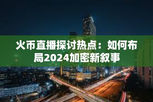 火幣直播探討熱點:如何布局2024加密新敘事 火幣直播探討熱點:如何布局2024加密新敘事