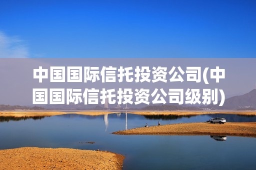 中國(guó)國(guó)際信托投資公司(中國(guó)國(guó)際信托投資公司級(jí)別) 中國(guó)國(guó)際信托投資公司(中國(guó)國(guó)際信托投資公司級(jí)別)