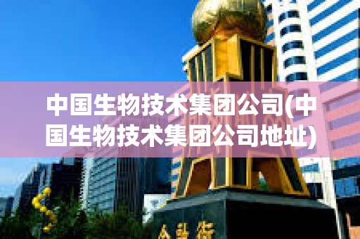 中國生物技術集團公司(中國生物技術集團公司地址) 中國生物技術集團公司(中國生物技術集團公司地址)