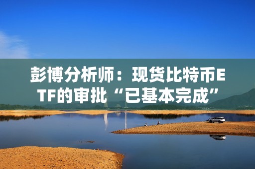 彭博分析師：現(xiàn)貨比特幣ETF的審批“已基本完成”