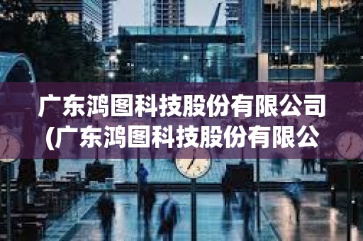 廣東鴻圖科技股份有限公司(廣東鴻圖科技股份有限公司招聘)