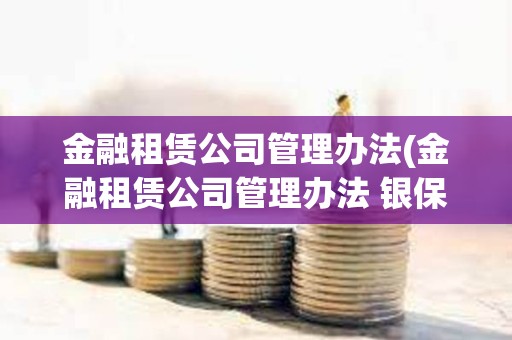 金融租賃公司管理辦法(金融租賃公司管理辦法 銀保監) 金融租賃公司管理辦法(金融租賃公司管理辦法 銀保監)