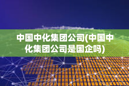 中國中化集團公司(中國中化集團公司是國企嗎) 中國中化集團公司(中國中化集團公司是國企嗎)