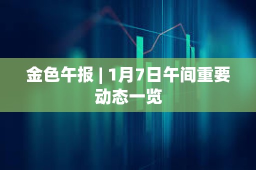 金色午報 | 1月7日午間重要動態一覽