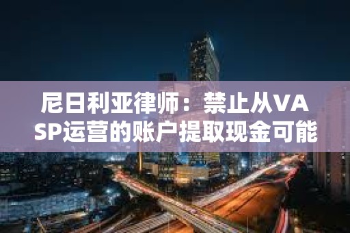 尼日利亞律師：禁止從VASP運營的賬戶提取現金可能違反CBN的無現金政策