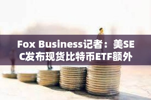 Fox Business記者：美SEC發布現貨比特幣ETF額外評論是1月10日前完成工作的一部分過程