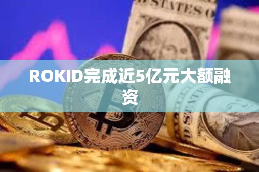 ROKID完成近5億元大額融資