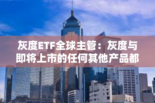 灰度ETF全球主管：灰度與即將上市的任何其他產品都有巨大的區別