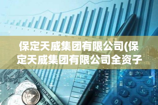 保定天威集團有限公司(保定天威集團有限公司全資子公司名單) 保定天威集團有限公司(保定天威集團有限公司全資子公司名單)