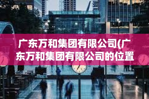 廣東萬和集團有限公司(廣東萬和集團有限公司的位置) 廣東萬和集團有限公司(廣東萬和集團有限公司的位置)