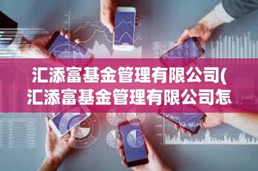 匯添富基金管理有限公司(匯添富基金管理有限公司怎么樣)