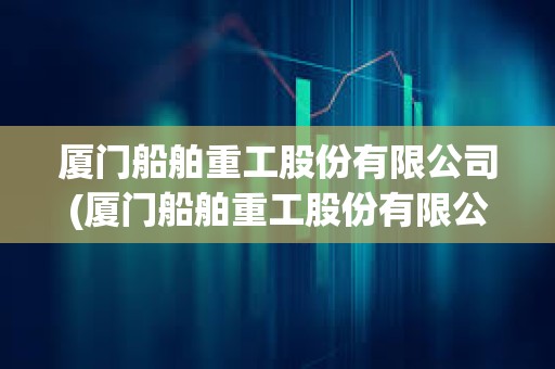 廈門船舶重工股份有限公司(廈門船舶重工股份有限公司吳成火生) 廈門船舶重工股份有限公司(廈門船舶重工股份有限公司吳成火生)