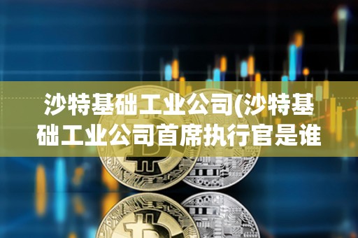 沙特基礎工業公司(沙特基礎工業公司首席執行官是誰)
