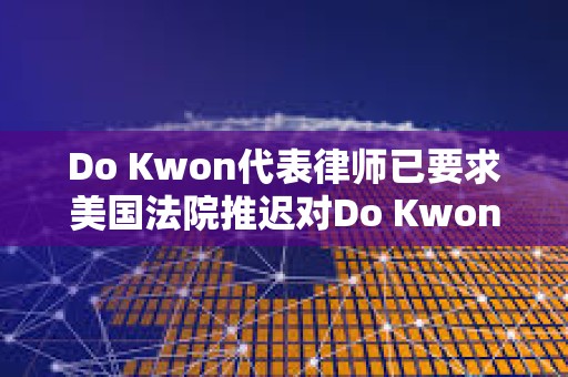 Do Kwon代表律師已要求美國法院推遲對Do Kwon的審判