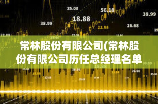 常林股份有限公司(常林股份有限公司歷任總經理名單) 常林股份有限公司(常林股份有限公司歷任總經理名單)