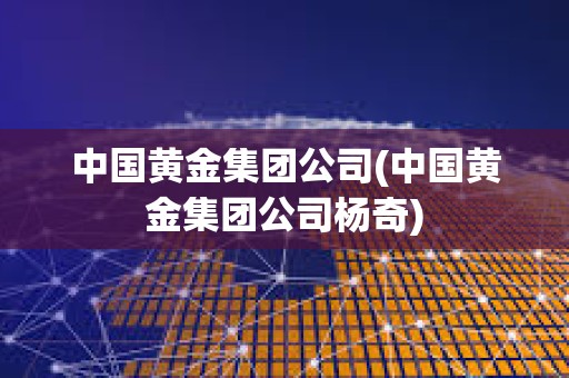 中國(guó)黃金集團(tuán)公司(中國(guó)黃金集團(tuán)公司楊奇)