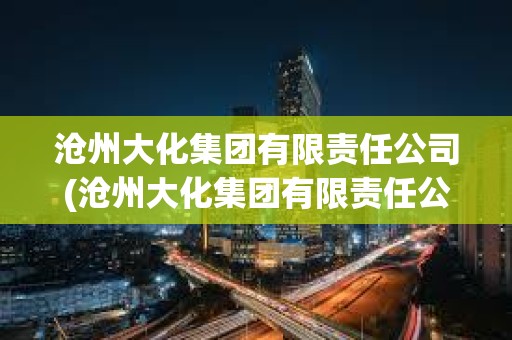 滄州大化集團有限責任公司(滄州大化集團有限責任公司是國企嗎) 滄州大化集團有限責任公司(滄州大化集團有限責任公司是國企嗎)