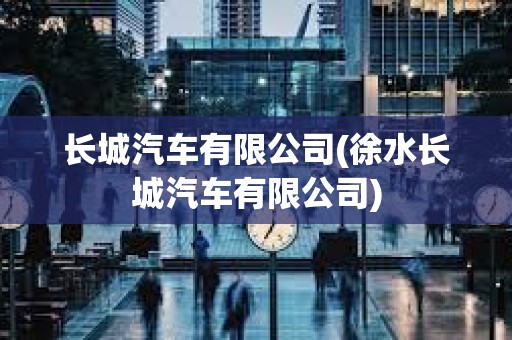長城汽車有限公司(徐水長城汽車有限公司) 長城汽車有限公司(徐水長城汽車有限公司)