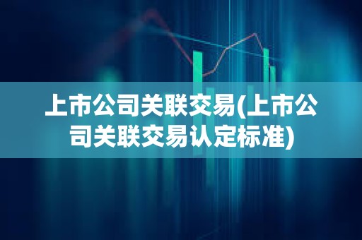 上市公司關聯交易(上市公司關聯交易認定標準) 上市公司關聯交易(上市公司關聯交易認定標準)