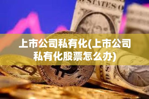 上市公司私有化(上市公司私有化股票怎么辦) 上市公司私有化(上市公司私有化股票怎么辦)