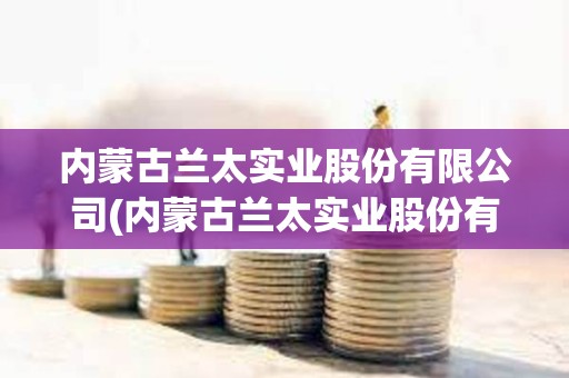 內(nèi)蒙古蘭太實(shí)業(yè)股份有限公司(內(nèi)蒙古蘭太實(shí)業(yè)股份有限公司怎么樣) 內(nèi)蒙古蘭太實(shí)業(yè)股份有限公司(內(nèi)蒙古蘭太實(shí)業(yè)股份有限公司怎么樣)