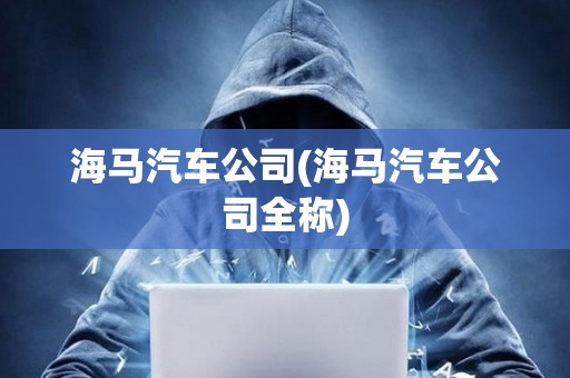 海馬汽車公司(海馬汽車公司全稱)