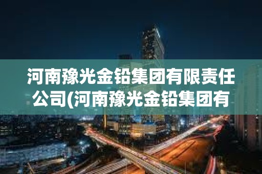 河南豫光金鉛集團有限責任公司(河南豫光金鉛集團有限責任公司招標)