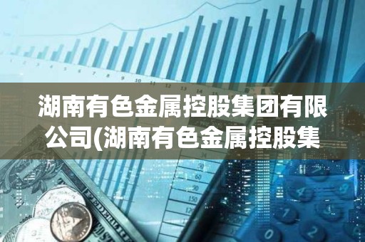 湖南有色金屬控股集團有限公司(湖南有色金屬控股集團有限公司董事長) 湖南有色金屬控股集團有限公司(湖南有色金屬控股集團有限公司董事長)