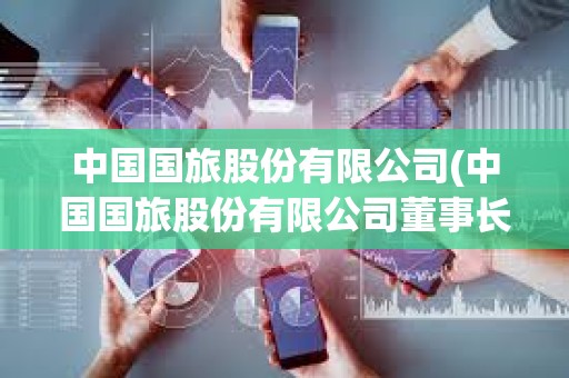 中國國旅股份有限公司(中國國旅股份有限公司董事長) 中國國旅股份有限公司(中國國旅股份有限公司董事長)
