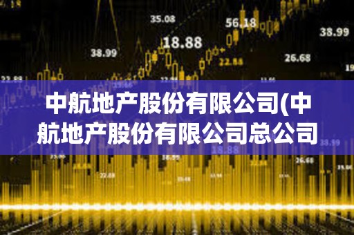 中航地產股份有限公司(中航地產股份有限公司總公司總部在哪里) 中航地產股份有限公司(中航地產股份有限公司總公司總部在哪里)