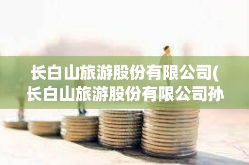 長白山旅游股份有限公司(長白山旅游股份有限公司孫青春) 長白山旅游股份有限公司(長白山旅游股份有限公司孫青春)