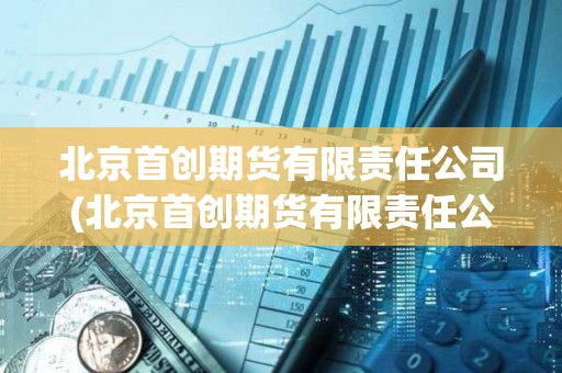 北京首創期貨有限責任公司(北京首創期貨有限責任公司是國企嗎) 北京首創期貨有限責任公司(北京首創期貨有限責任公司是國企嗎)