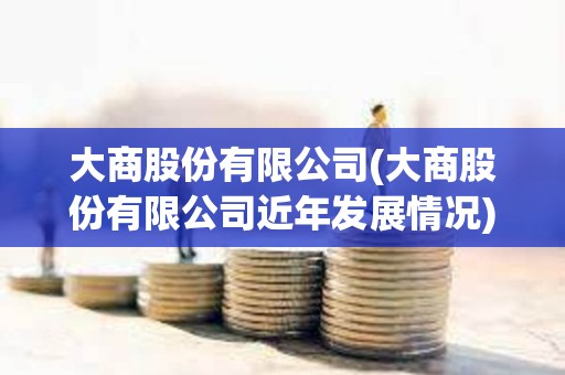 大商股份有限公司(大商股份有限公司近年發展情況) 大商股份有限公司(大商股份有限公司近年發展情況)