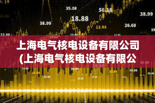 上海電氣核電設備有限公司(上海電氣核電設備有限公司是國企嗎) 上海電氣核電設備有限公司(上海電氣核電設備有限公司是國企嗎)