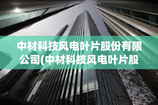 中材科技風(fēng)電葉片股份有限公司(中材科技風(fēng)電葉片股份有限公司電話)