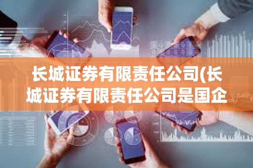 長城證券有限責任公司(長城證券有限責任公司是國企嗎) 長城證券有限責任公司(長城證券有限責任公司是國企嗎)