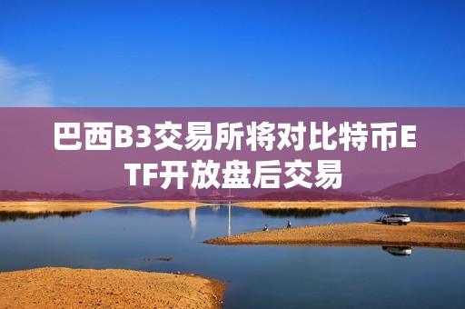 巴西B3交易所將對比特幣ETF開放盤后交易