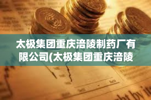 太極集團重慶涪陵制藥廠有限公司(太極集團重慶涪陵制藥廠有限公司官網)