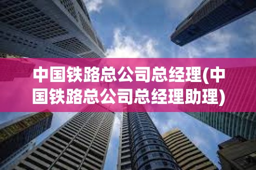 中國鐵路總公司總經理(中國鐵路總公司總經理助理)
