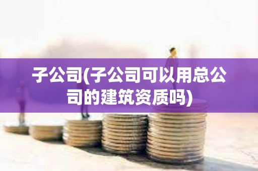 子公司(子公司可以用總公司的建筑資質嗎)