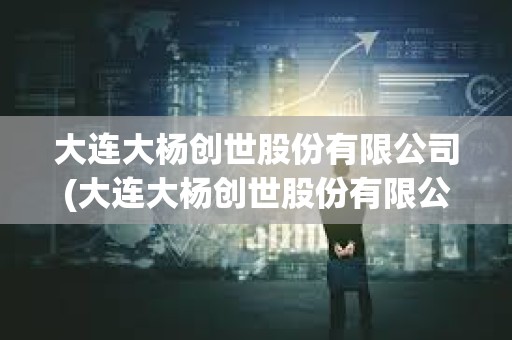 大連大楊創世股份有限公司(大連大楊創世股份有限公司官網) 大連大楊創世股份有限公司(大連大楊創世股份有限公司官網)
