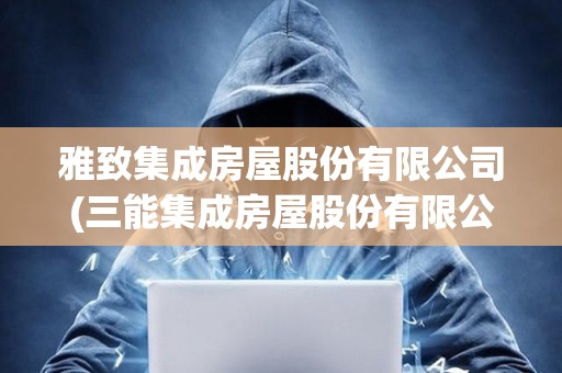 雅致集成房屋股份有限公司(三能集成房屋股份有限公司招聘)